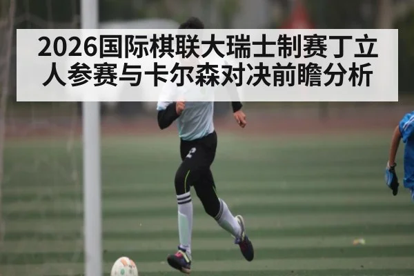 2026国际棋联大瑞士制赛丁立人参赛与卡尔森对决前瞻分析